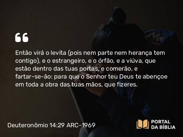 Deuteronômio 14:29 ARC-1969 - Então virá o levita (pois nem parte nem herança tem contigo), e o estrangeiro, e o órfão, e a viúva, que estão dentro das tuas portas, e comerão, e fartar-se-ão: para que o Senhor teu Deus te abençoe em toda a obra das tuas mãos, que fizeres.