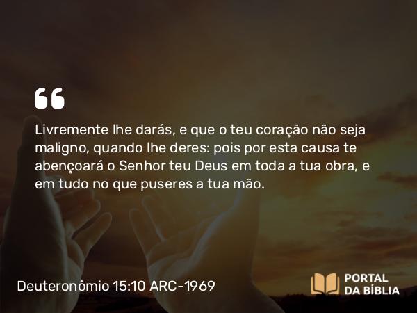 Deuteronômio 15:10 ARC-1969 - Livremente lhe darás, e que o teu coração não seja maligno, quando lhe deres: pois por esta causa te abençoará o Senhor teu Deus em toda a tua obra, e em tudo no que puseres a tua mão.