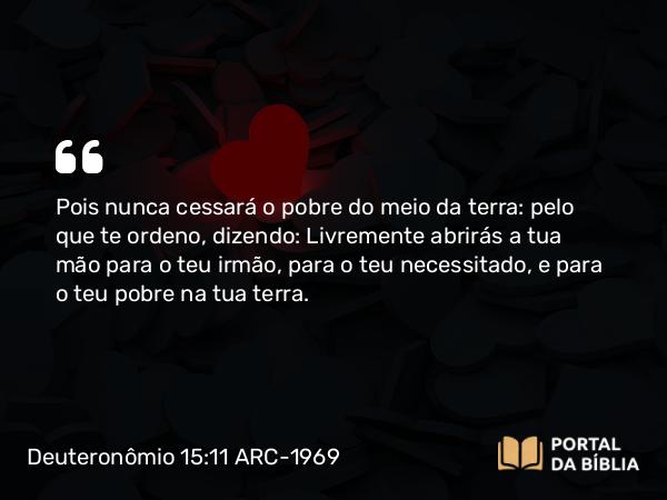 Deuteronômio 15:11 ARC-1969 - Pois nunca cessará o pobre do meio da terra: pelo que te ordeno, dizendo: Livremente abrirás a tua mão para o teu irmão, para o teu necessitado, e para o teu pobre na tua terra.