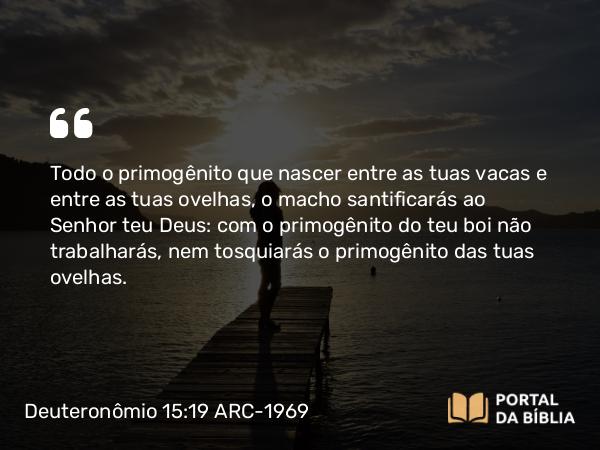 Deuteronômio 15:19 ARC-1969 - Todo o primogênito que nascer entre as tuas vacas e entre as tuas ovelhas, o macho santificarás ao Senhor teu Deus: com o primogênito do teu boi não trabalharás, nem tosquiarás o primogênito das tuas ovelhas.