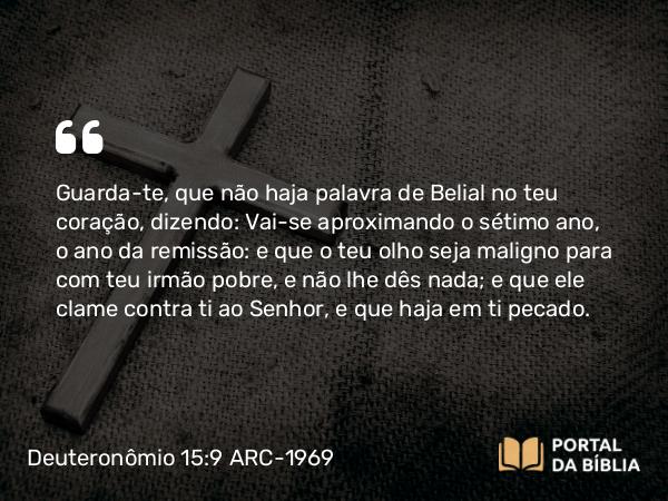 Deuteronômio 15:9 ARC-1969 - Guarda-te, que não haja palavra de Belial no teu coração, dizendo: Vai-se aproximando o sétimo ano, o ano da remissão: e que o teu olho seja maligno para com teu irmão pobre, e não lhe dês nada; e que ele clame contra ti ao Senhor, e que haja em ti pecado.