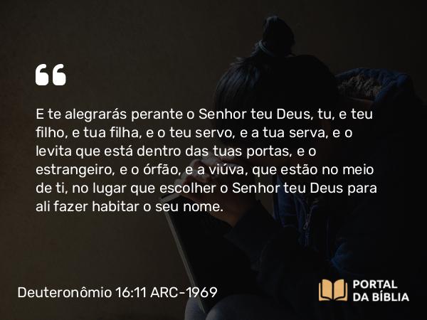 Deuteronômio 16:11 ARC-1969 - E te alegrarás perante o Senhor teu Deus, tu, e teu filho, e tua filha, e o teu servo, e a tua serva, e o levita que está dentro das tuas portas, e o estrangeiro, e o órfão, e a viúva, que estão no meio de ti, no lugar que escolher o Senhor teu Deus para ali fazer habitar o seu nome.