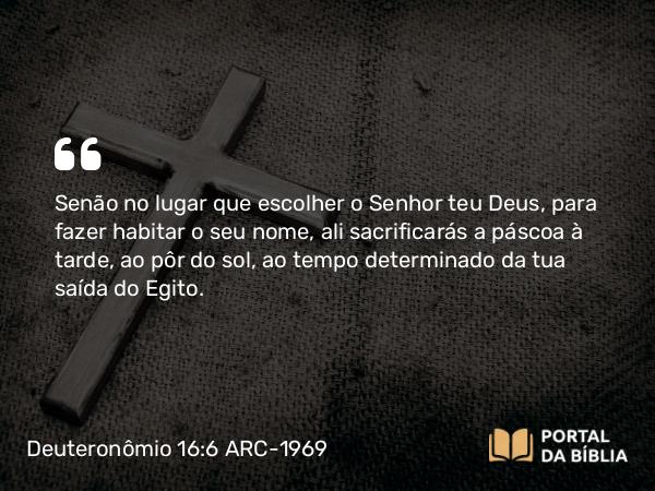 Deuteronômio 16:6 ARC-1969 - Senão no lugar que escolher o Senhor teu Deus, para fazer habitar o seu nome, ali sacrificarás a páscoa à tarde, ao pôr do sol, ao tempo determinado da tua saída do Egito.