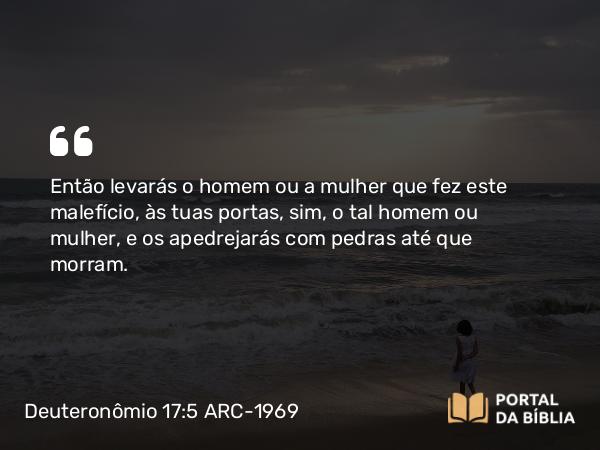 Deuteronômio 17:5 ARC-1969 - Então levarás o homem ou a mulher que fez este malefício, às tuas portas, sim, o tal homem ou mulher, e os apedrejarás com pedras até que morram.