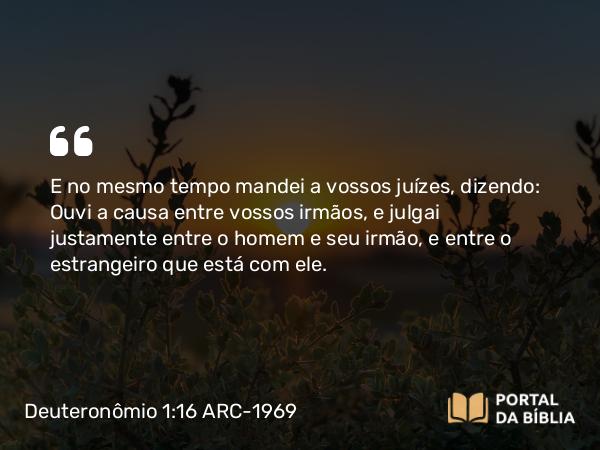 Deuteronômio 1:16 ARC-1969 - E no mesmo tempo mandei a vossos juízes, dizendo: Ouvi a causa entre vossos irmãos, e julgai justamente entre o homem e seu irmão, e entre o estrangeiro que está com ele.