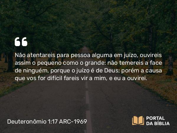 Deuteronômio 1:17 ARC-1969 - Não atentareis para pessoa alguma em juízo, ouvireis assim o pequeno como o grande: não temereis a face de ninguém, porque o juízo é de Deus; porém a causa que vos for difícil fareis vir a mim, e eu a ouvirei.