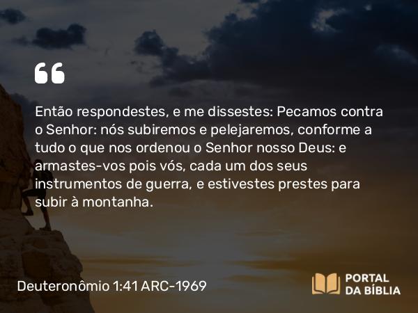 Deuteronômio 1:41 ARC-1969 - Então respondestes, e me dissestes: Pecamos contra o Senhor: nós subiremos e pelejaremos, conforme a tudo o que nos ordenou o Senhor nosso Deus: e armastes-vos pois vós, cada um dos seus instrumentos de guerra, e estivestes prestes para subir à montanha.