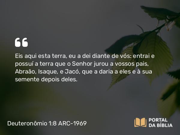 Deuteronômio 1:8 ARC-1969 - Eis aqui esta terra, eu a dei diante de vós: entrai e possuí a terra que o Senhor jurou a vossos pais, Abraão, Isaque, e Jacó, que a daria a eles e à sua semente depois deles.