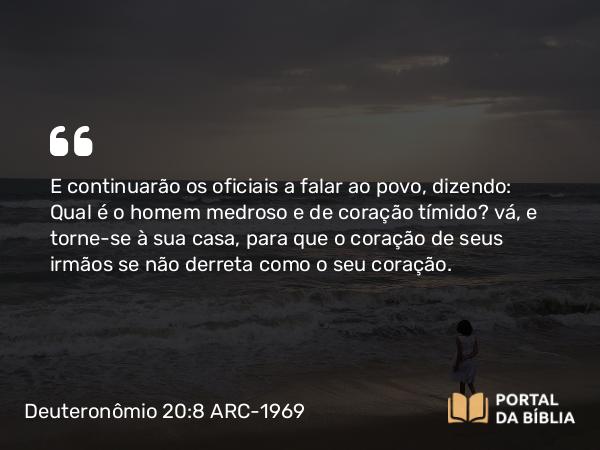 Deuteronômio 20:8 ARC-1969 - E continuarão os oficiais a falar ao povo, dizendo: Qual é o homem medroso e de coração tímido? vá, e torne-se à sua casa, para que o coração de seus irmãos se não derreta como o seu coração.