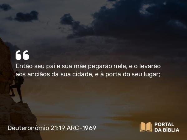 Deuteronômio 21:19 ARC-1969 - Então seu pai e sua mãe pegarão nele, e o levarão aos anciãos da sua cidade, e à porta do seu lugar;