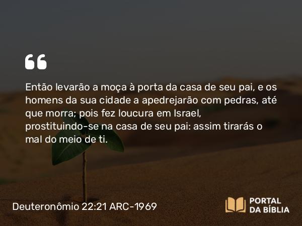 Deuteronômio 22:21 ARC-1969 - Então levarão a moça à porta da casa de seu pai, e os homens da sua cidade a apedrejarão com pedras, até que morra; pois fez loucura em Israel, prostituindo-se na casa de seu pai: assim tirarás o mal do meio de ti.