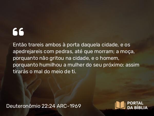 Deuteronômio 22:24 ARC-1969 - Então trareis ambos à porta daquela cidade, e os apedrejareis com pedras, até que morram; a moça, porquanto não gritou na cidade, e o homem, porquanto humilhou a mulher do seu próximo: assim tirarás o mal do meio de ti.