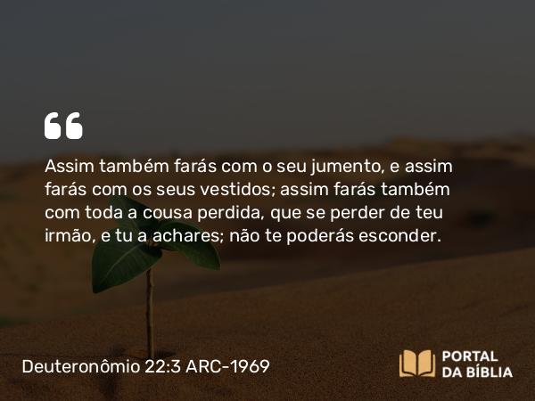 Deuteronômio 22:3 ARC-1969 - Assim também farás com o seu jumento, e assim farás com os seus vestidos; assim farás também com toda a cousa perdida, que se perder de teu irmão, e tu a achares; não te poderás esconder.