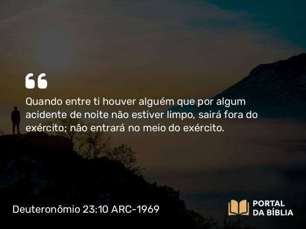 Deuteronômio 23:10 ARC-1969 - Quando entre ti houver alguém que por algum acidente de noite não estiver limpo, sairá fora do exército; não entrará no meio do exército.