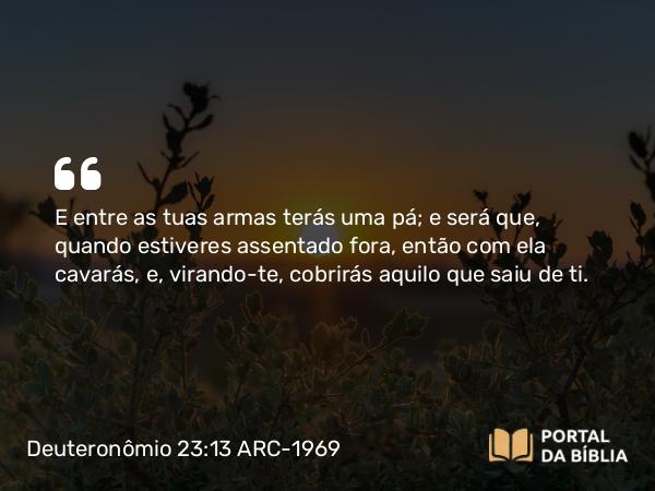 Deuteronômio 23:13 ARC-1969 - E entre as tuas armas terás uma pá; e será que, quando estiveres assentado fora, então com ela cavarás, e, virando-te, cobrirás aquilo que saiu de ti.