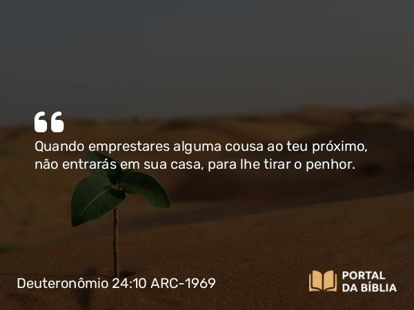 Deuteronômio 24:10 ARC-1969 - Quando emprestares alguma cousa ao teu próximo, não entrarás em sua casa, para lhe tirar o penhor.