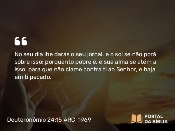 Deuteronômio 24:15 ARC-1969 - No seu dia lhe darás o seu jornal, e o sol se não porá sobre isso: porquanto pobre é, e sua alma se atém a isso: para que não clame contra ti ao Senhor, e haja em ti pecado.