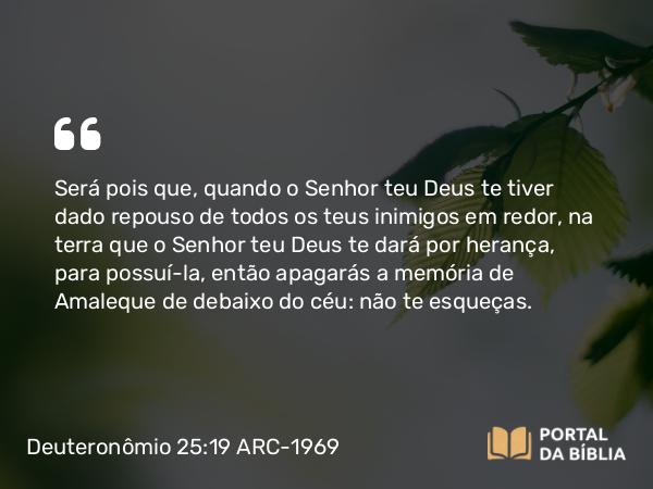 Deuteronômio 25:19 ARC-1969 - Será pois que, quando o Senhor teu Deus te tiver dado repouso de todos os teus inimigos em redor, na terra que o Senhor teu Deus te dará por herança, para possuí-la, então apagarás a memória de Amaleque de debaixo do céu: não te esqueças.