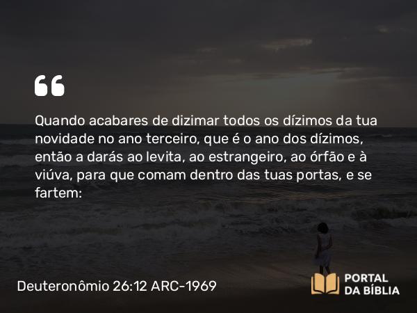 Deuteronômio 26:12 ARC-1969 - Quando acabares de dizimar todos os dízimos da tua novidade no ano terceiro, que é o ano dos dízimos, então a darás ao levita, ao estrangeiro, ao órfão e à viúva, para que comam dentro das tuas portas, e se fartem: