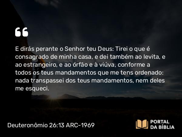 Deuteronômio 26:13 ARC-1969 - E dirás perante o Senhor teu Deus: Tirei o que é consagrado de minha casa, e dei também ao levita, e ao estrangeiro, e ao órfão e à viúva, conforme a todos os teus mandamentos que me tens ordenado: nada transpassei dos teus mandamentos, nem deles me esqueci.