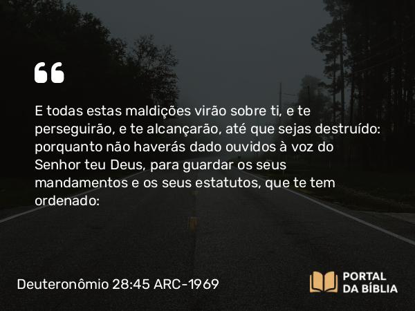 Deuteronômio 28:45 ARC-1969 - E todas estas maldições virão sobre ti, e te perseguirão, e te alcançarão, até que sejas destruído: porquanto não haverás dado ouvidos à voz do Senhor teu Deus, para guardar os seus mandamentos e os seus estatutos, que te tem ordenado: