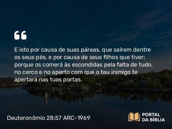 Deuteronômio 28:57 ARC-1969 - E isto por causa de suas páreas, que saírem dentre os seus pés, e por causa de seus filhos que tiver; porque os comerá às escondidas pela falta de tudo, no cerco e no aperto com que o teu inimigo te apertará nas tuas portas.