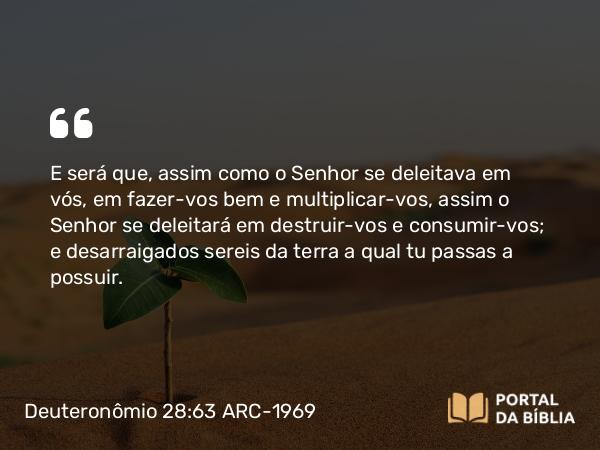 Deuteronômio 28:63 ARC-1969 - E será que, assim como o Senhor se deleitava em vós, em fazer-vos bem e multiplicar-vos, assim o Senhor se deleitará em destruir-vos e consumir-vos; e desarraigados sereis da terra a qual tu passas a possuir.