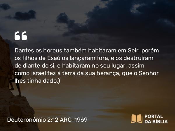 Deuteronômio 2:12 ARC-1969 - Dantes os horeus também habitaram em Seir: porém os filhos de Esaú os lançaram fora, e os destruíram de diante de si, e habitaram no seu lugar, assim como Israel fez à terra da sua herança, que o Senhor lhes tinha dado.)