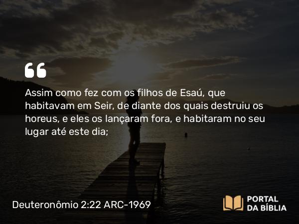 Deuteronômio 2:22 ARC-1969 - Assim como fez com os filhos de Esaú, que habitavam em Seir, de diante dos quais destruiu os horeus, e eles os lançaram fora, e habitaram no seu lugar até este dia;