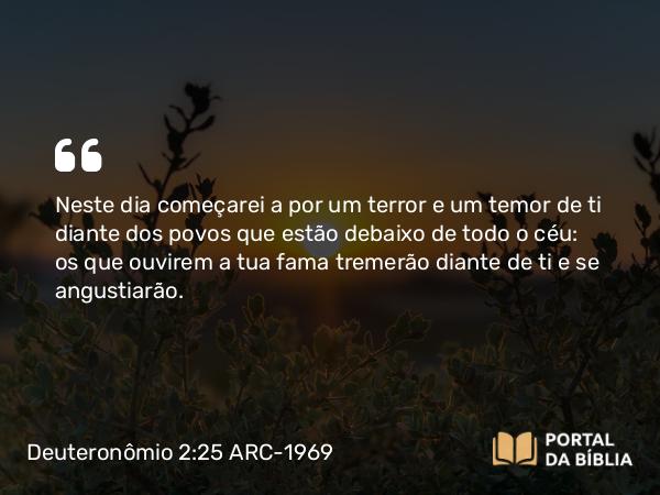 Deuteronômio 2:25 ARC-1969 - Neste dia começarei a por um terror e um temor de ti diante dos povos que estão debaixo de todo o céu: os que ouvirem a tua fama tremerão diante de ti e se angustiarão.