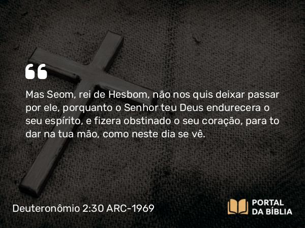 Deuteronômio 2:30 ARC-1969 - Mas Seom, rei de Hesbom, não nos quis deixar passar por ele, porquanto o Senhor teu Deus endurecera o seu espírito, e fizera obstinado o seu coração, para to dar na tua mão, como neste dia se vê.