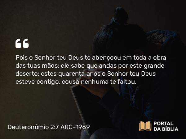 Deuteronômio 2:7 ARC-1969 - Pois o Senhor teu Deus te abençoou em toda a obra das tuas mãos; ele sabe que andas por este grande deserto: estes quarenta anos o Senhor teu Deus esteve contigo, cousa nenhuma te faltou.