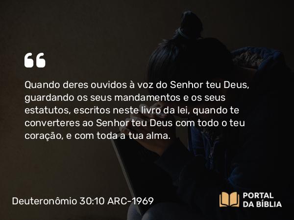 Deuteronômio 30:10 ARC-1969 - Quando deres ouvidos à voz do Senhor teu Deus, guardando os seus mandamentos e os seus estatutos, escritos neste livro da lei, quando te converteres ao Senhor teu Deus com todo o teu coração, e com toda a tua alma.