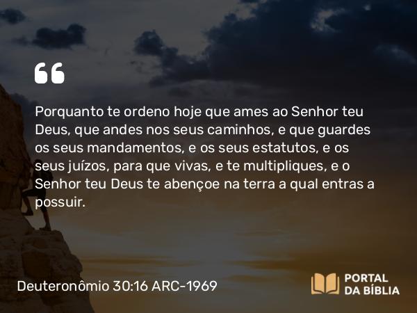 Deuteronômio 30:16 ARC-1969 - Porquanto te ordeno hoje que ames ao Senhor teu Deus, que andes nos seus caminhos, e que guardes os seus mandamentos, e os seus estatutos, e os seus juízos, para que vivas, e te multipliques, e o Senhor teu Deus te abençoe na terra a qual entras a possuir.