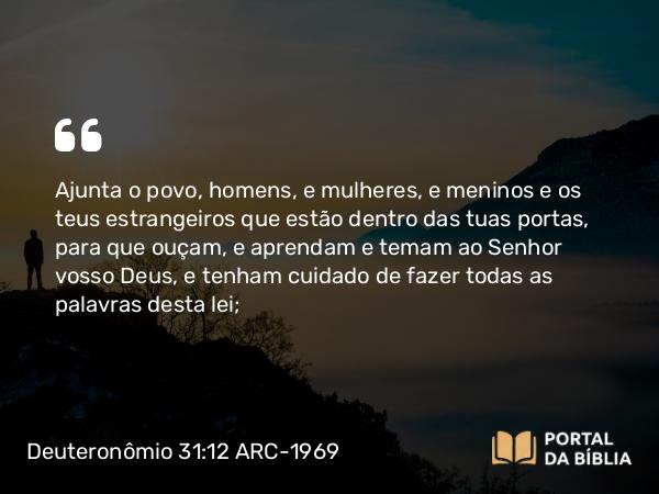 Deuteronômio 31:12 ARC-1969 - Ajunta o povo, homens, e mulheres, e meninos e os teus estrangeiros que estão dentro das tuas portas, para que ouçam, e aprendam e temam ao Senhor vosso Deus, e tenham cuidado de fazer todas as palavras desta lei;