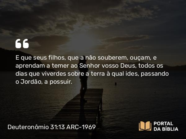 Deuteronômio 31:13 ARC-1969 - E que seus filhos, que a não souberem, ouçam, e aprendam a temer ao Senhor vosso Deus, todos os dias que viverdes sobre a terra à qual ides, passando o Jordão, a possuir.