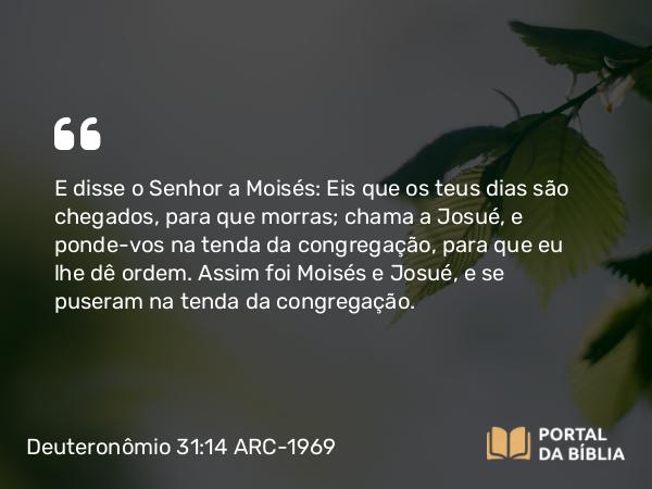 Deuteronômio 31:14 ARC-1969 - E disse o Senhor a Moisés: Eis que os teus dias são chegados, para que morras; chama a Josué, e ponde-vos na tenda da congregação, para que eu lhe dê ordem. Assim foi Moisés e Josué, e se puseram na tenda da congregação.