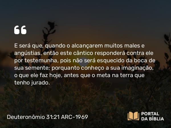 Deuteronômio 31:21 ARC-1969 - E será que, quando o alcançarem muitos males e angústias, então este cântico responderá contra ele por testemunha, pois não será esquecido da boca de sua semente; porquanto conheço a sua imaginação, o que ele faz hoje, antes que o meta na terra que tenho jurado.