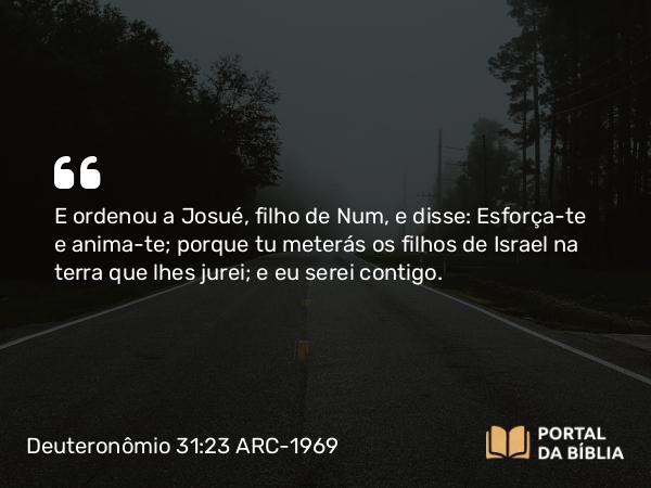 Deuteronômio 31:23 ARC-1969 - E ordenou a Josué, filho de Num, e disse: Esforça-te e anima-te; porque tu meterás os filhos de Israel na terra que lhes jurei; e eu serei contigo.