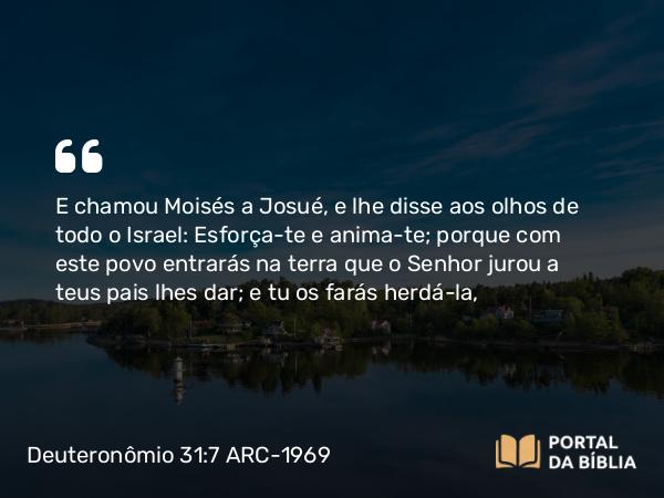 Deuteronômio 31:7-8 ARC-1969 - E chamou Moisés a Josué, e lhe disse aos olhos de todo o Israel: Esforça-te e anima-te; porque com este povo entrarás na terra que o Senhor jurou a teus pais lhes dar; e tu os farás herdá-la,