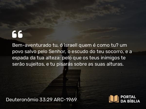 Deuteronômio 33:29 ARC-1969 - Bem-aventurado tu, ó Israel! quem é como tu? um povo salvo pelo Senhor, o escudo do teu socorro, e a espada da tua alteza: pelo que os teus inimigos te serão sujeitos, e tu pisarás sobre as suas alturas.