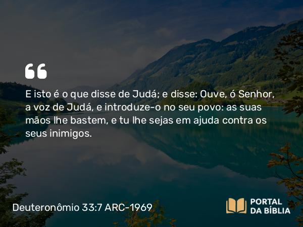 Deuteronômio 33:7 ARC-1969 - E isto é o que disse de Judá; e disse: Ouve, ó Senhor, a voz de Judá, e introduze-o no seu povo: as suas mãos lhe bastem, e tu lhe sejas em ajuda contra os seus inimigos.