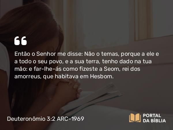 Deuteronômio 3:2 ARC-1969 - Então o Senhor me disse: Não o temas, porque a ele e a todo o seu povo, e a sua terra, tenho dado na tua mão: e far-lhe-ás como fizeste a Seom, rei dos amorreus, que habitava em Hesbom.