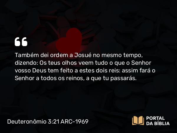 Deuteronômio 3:21 ARC-1969 - Também dei ordem a Josué no mesmo tempo, dizendo: Os teus olhos veem tudo o que o Senhor vosso Deus tem feito a estes dois reis: assim fará o Senhor a todos os reinos, a que tu passarás.