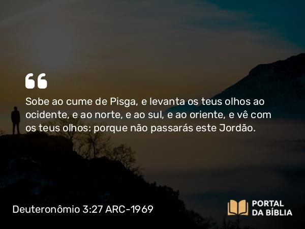 Deuteronômio 3:27 ARC-1969 - Sobe ao cume de Pisga, e levanta os teus olhos ao ocidente, e ao norte, e ao sul, e ao oriente, e vê com os teus olhos: porque não passarás este Jordão.