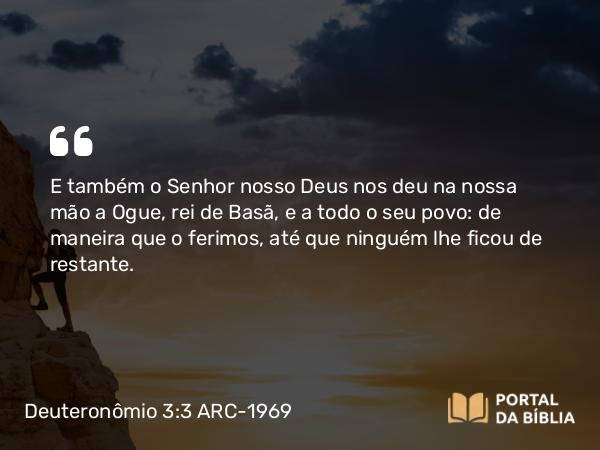 Deuteronômio 3:3-4 ARC-1969 - E também o Senhor nosso Deus nos deu na nossa mão a Ogue, rei de Basã, e a todo o seu povo: de maneira que o ferimos, até que ninguém lhe ficou de restante.