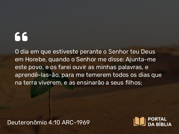 Deuteronômio 4:10 ARC-1969 - O dia em que estiveste perante o Senhor teu Deus em Horebe, quando o Senhor me disse: Ajunta-me este povo, e os farei ouvir as minhas palavras, e aprendê-las-ão, para me temerem todos os dias que na terra viverem, e as ensinarão a seus filhos;