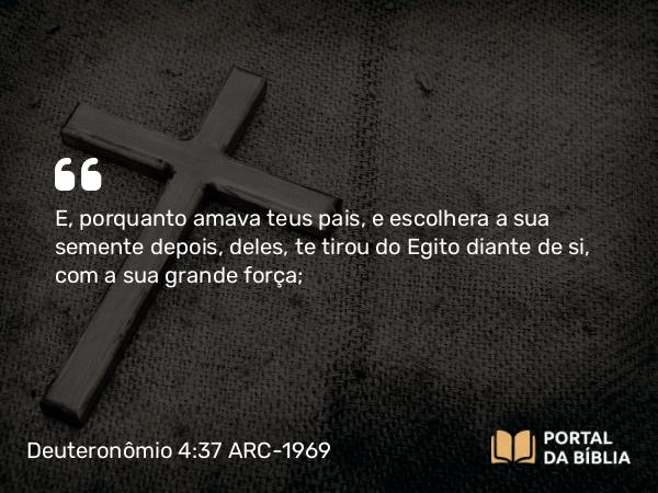 Deuteronômio 4:37 ARC-1969 - E, porquanto amava teus pais, e escolhera a sua semente depois, deles, te tirou do Egito diante de si, com a sua grande força;