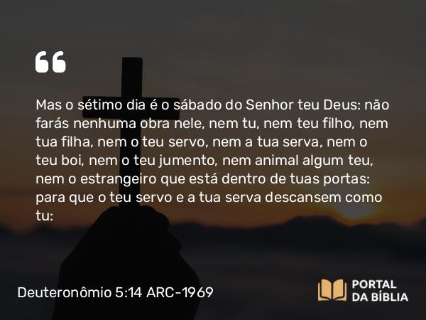 Deuteronômio 5:14 ARC-1969 - Mas o sétimo dia é o sábado do Senhor teu Deus: não farás nenhuma obra nele, nem tu, nem teu filho, nem tua filha, nem o teu servo, nem a tua serva, nem o teu boi, nem o teu jumento, nem animal algum teu, nem o estrangeiro que está dentro de tuas portas: para que o teu servo e a tua serva descansem como tu: