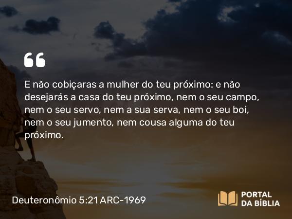 Deuteronômio 5:21 ARC-1969 - E não cobiçaras a mulher do teu próximo: e não desejarás a casa do teu próximo, nem o seu campo, nem o seu servo, nem a sua serva, nem o seu boi, nem o seu jumento, nem cousa alguma do teu próximo.